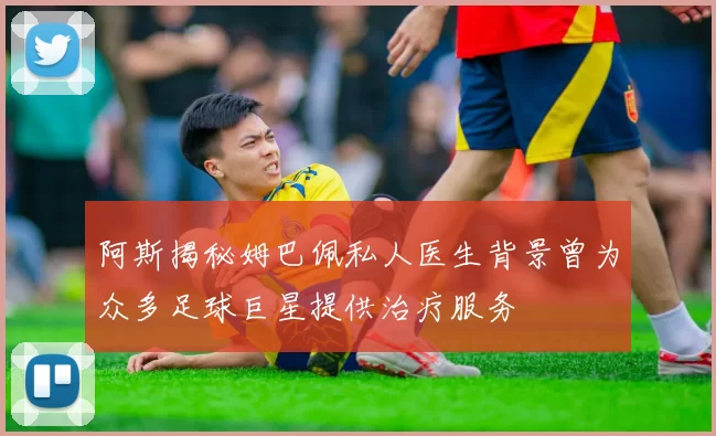 阿斯揭秘姆巴佩私人医生背景曾为众多足球巨星提供治疗服务