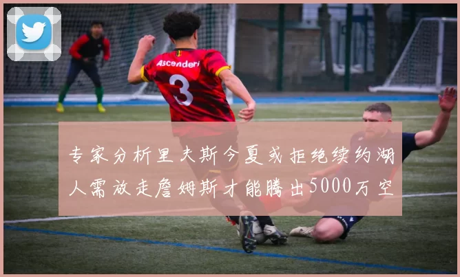 专家分析里夫斯今夏或拒绝续约湖人需放走詹姆斯才能腾出5000万空间