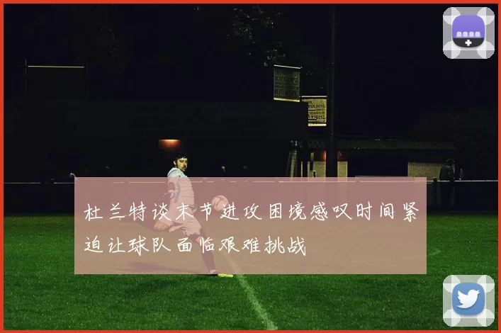 杜兰特谈末节进攻困境感叹时间紧迫让球队面临艰难挑战