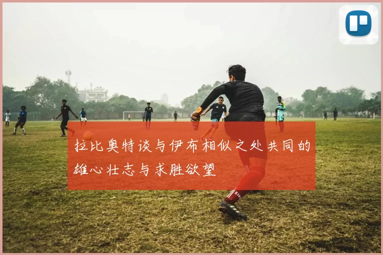 拉比奥特谈与伊布相似之处共同的雄心壮志与求胜欲望