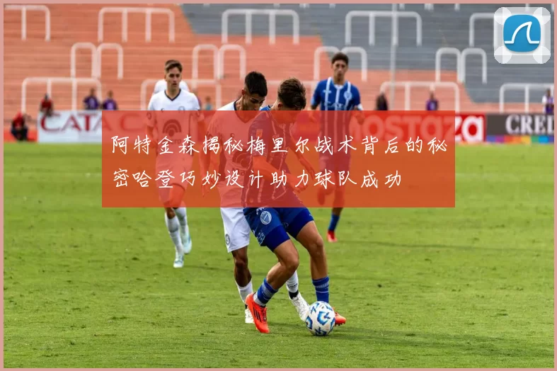 阿特金森揭秘梅里尔战术背后的秘密哈登巧妙设计助力球队成功