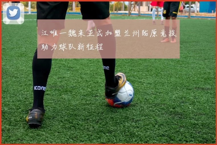 江唯一魏来正式加盟兰州陇原竞技助力球队新征程