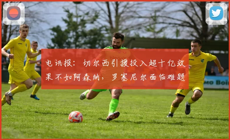 电讯报：切尔西引援投入超十亿效果不如阿森纳，罗塞尼尔面临难题