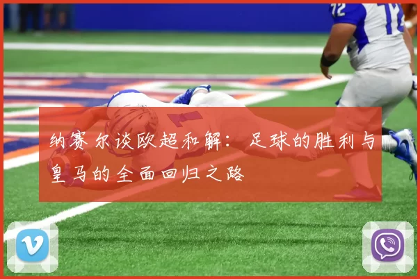 纳赛尔谈欧超和解：足球的胜利与皇马的全面回归之路