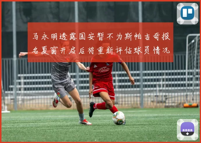 马永明透露国安暂不为斯帕吉奇报名夏窗开启后将重新评估球员情况