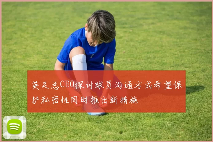 英足总CEO探讨球员沟通方式希望保护私密性同时推出新措施