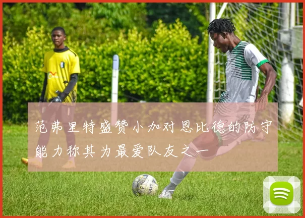 范弗里特盛赞小加对恩比德的防守能力称其为最爱队友之一