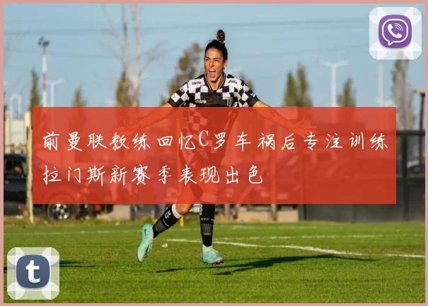 前曼联教练回忆C罗车祸后专注训练拉门斯新赛季表现出色