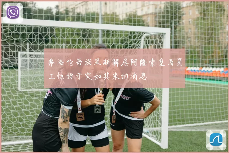 弗洛伦蒂诺果断解雇阿隆索皇马员工惊讶于突如其来的消息