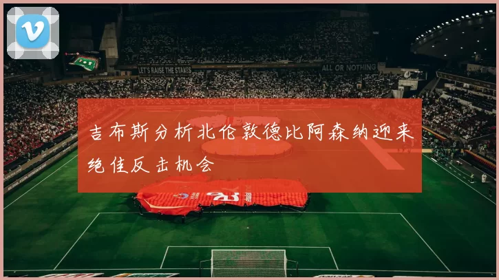 吉布斯分析北伦敦德比阿森纳迎来绝佳反击机会