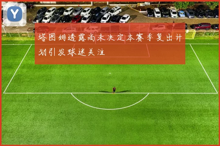 塔图姆透露尚未决定本赛季复出计划引发球迷关注