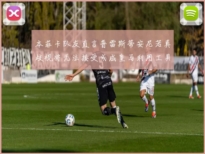 本菲卡队友直言普雷斯蒂安尼若真歧视将无法接受或成皇马利用工具