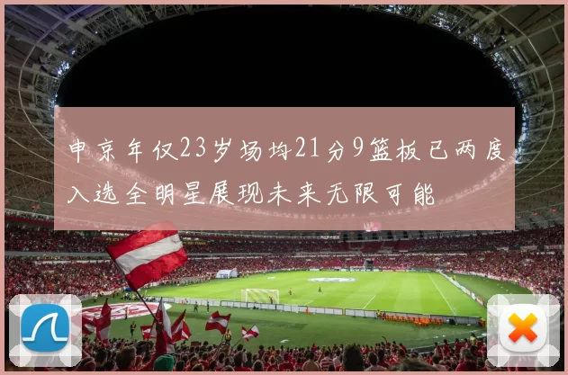 申京年仅23岁场均21分9篮板已两度入选全明星展现未来无限可能